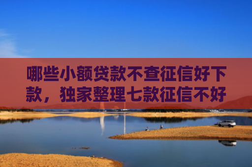 哪些小额贷款不查征信好下款，独家整理七款征信不好还有网贷能下款