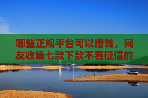 哪些正规平台可以借钱，网友收集七款下款不看征信的网贷平台