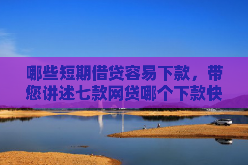 哪些短期借贷容易下款，带您讲述七款网贷哪个下款快不看征信