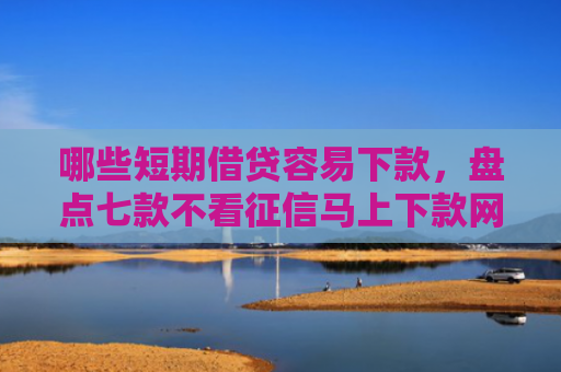 哪些短期借贷容易下款，盘点七款不看征信马上下款网贷