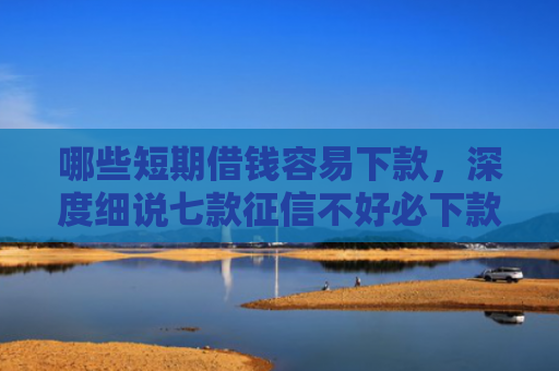 哪些短期借钱容易下款，深度细说七款征信不好必下款的网贷