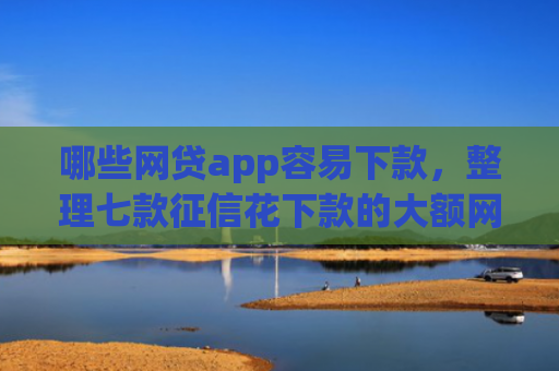 哪些网贷app容易下款，整理七款征信花下款的大额网贷