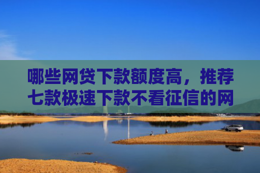哪些网贷下款额度高，推荐七款极速下款不看征信的网贷