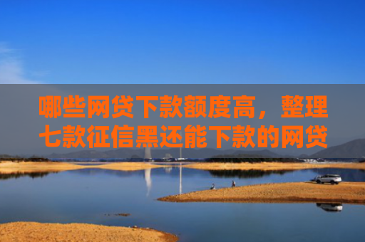 哪些网贷下款额度高，整理七款征信黑还能下款的网贷