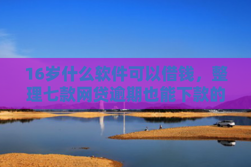 16岁什么软件可以借钱，整理七款网贷逾期也能下款的口子