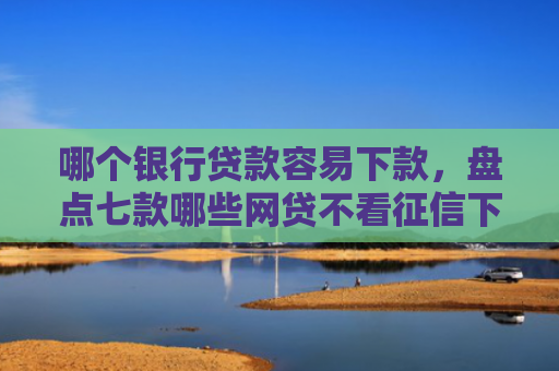 哪个银行贷款容易下款，盘点七款哪些网贷不看征信下款