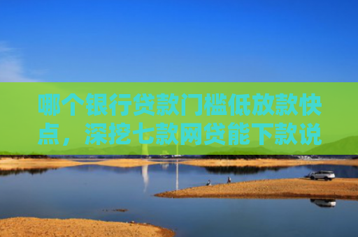 哪个银行贷款门槛低放款快点，深挖七款网贷能下款说明征信