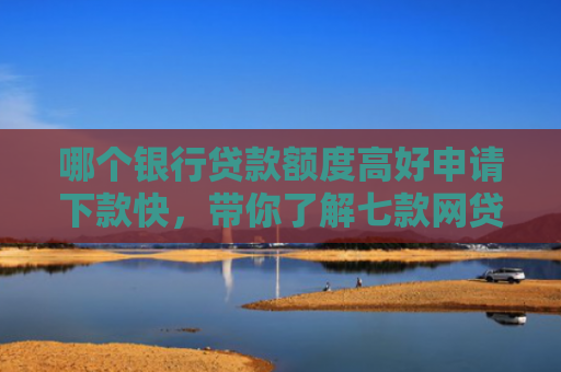 哪个银行贷款额度高好申请下款快，带你了解七款网贷不查征信好下款