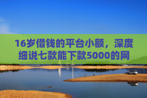 16岁借钱的平台小额，深度细说七款能下款5000的网贷口子