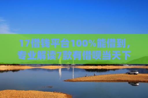17借钱平台100%能借到，专业解读7款有借呗当天下款的网贷口子