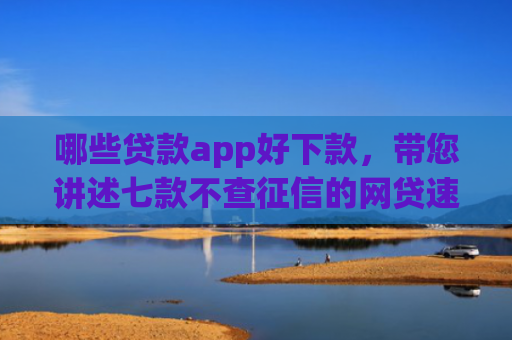 哪些贷款app好下款，带您讲述七款不查征信的网贷速下款