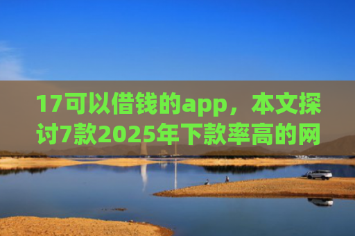 17可以借钱的app，本文探讨7款2025年下款率高的网贷口子