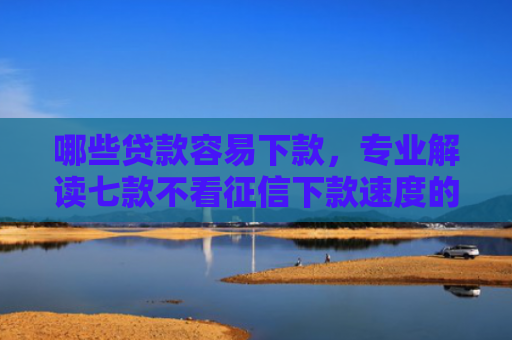 哪些贷款容易下款，专业解读七款不看征信下款速度的网贷