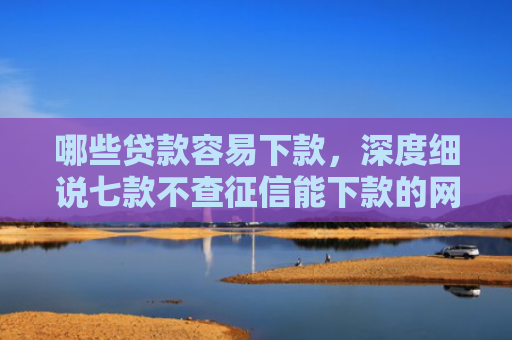 哪些贷款容易下款，深度细说七款不查征信能下款的网贷