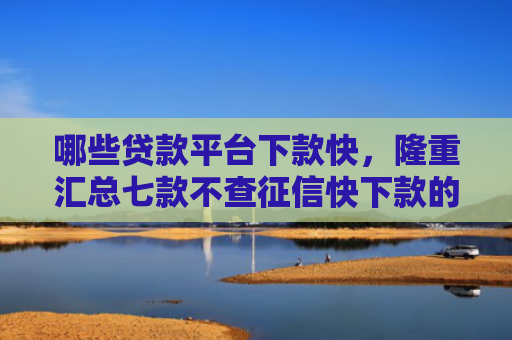 哪些贷款平台下款快，隆重汇总七款不查征信快下款的网贷