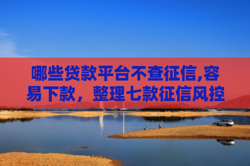 哪些贷款平台不查征信,容易下款，整理七款征信风控网贷能下款吗
