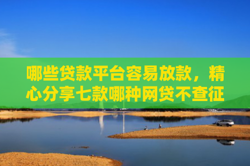 哪些贷款平台容易放款，精心分享七款哪种网贷不查征信好下款