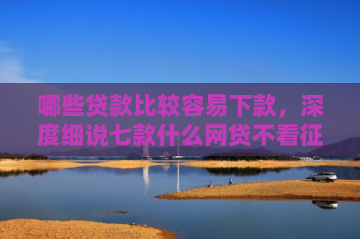 哪些贷款比较容易下款，深度细说七款什么网贷不看征信能下款