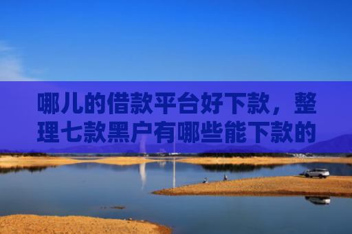 哪儿的借款平台好下款，整理七款黑户有哪些能下款的APP