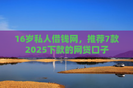 16岁私人借钱网，推荐7款2025下款的网贷口子