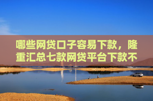 哪些网贷口子容易下款，隆重汇总七款网贷平台下款不看征信