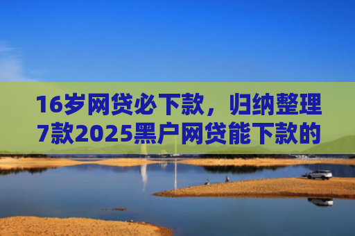 16岁网贷必下款，归纳整理7款2025黑户网贷能下款的口子
