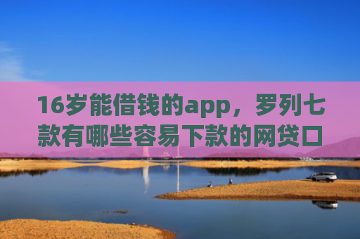 16岁能借钱的app，罗列七款有哪些容易下款的网贷口子