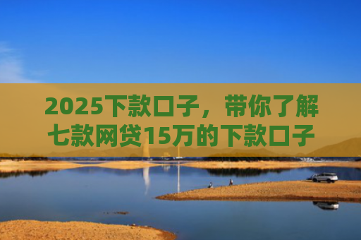 2025下款口子，带你了解七款网贷15万的下款口子