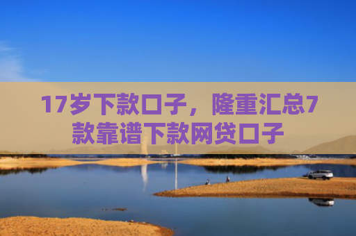 17岁下款口子，隆重汇总7款靠谱下款网贷口子