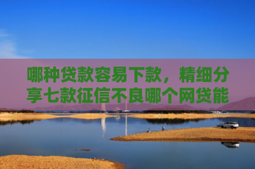 哪种贷款容易下款，精细分享七款征信不良哪个网贷能下款