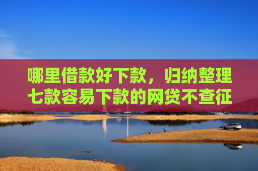 哪里借款好下款，归纳整理七款容易下款的网贷不查征信