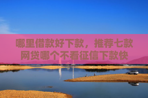 哪里借款好下款，推荐七款网贷哪个不看征信下款快