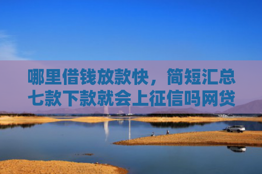 哪里借钱放款快，简短汇总七款下款就会上征信吗网贷
