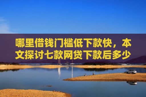哪里借钱门槛低下款快，本文探讨七款网贷下款后多少天上征信
