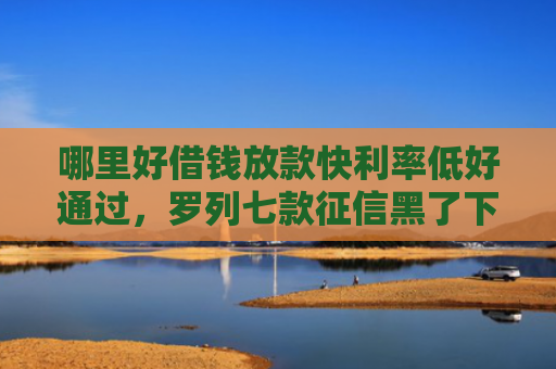 哪里好借钱放款快利率低好通过，罗列七款征信黑了下款快的网贷
