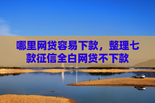 哪里网贷容易下款，整理七款征信全白网贷不下款
