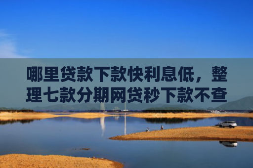 哪里贷款下款快利息低，整理七款分期网贷秒下款不查征信