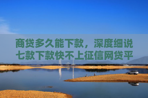 商贷多久能下款，深度细说七款下款快不上征信网贷平台
