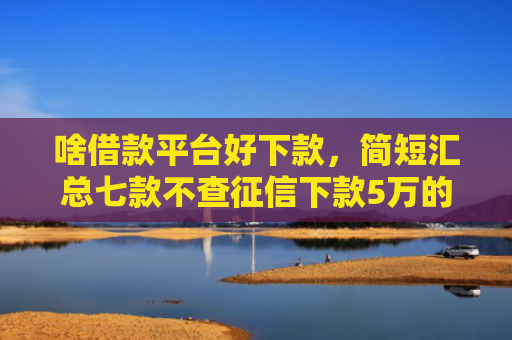 啥借款平台好下款，简短汇总七款不查征信下款5万的平台