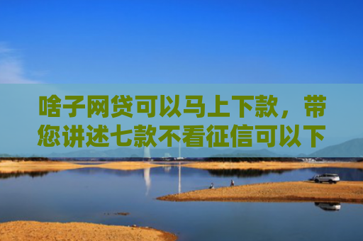 啥子网贷可以马上下款，带您讲述七款不看征信可以下款的平台