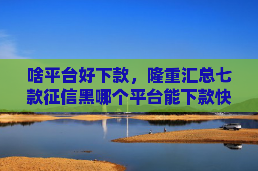 啥平台好下款，隆重汇总七款征信黑哪个平台能下款快