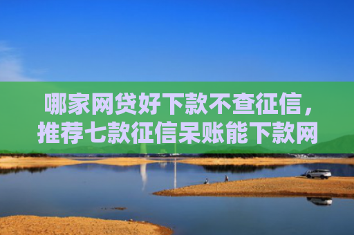 哪家网贷好下款不查征信，推荐七款征信呆账能下款网贷
