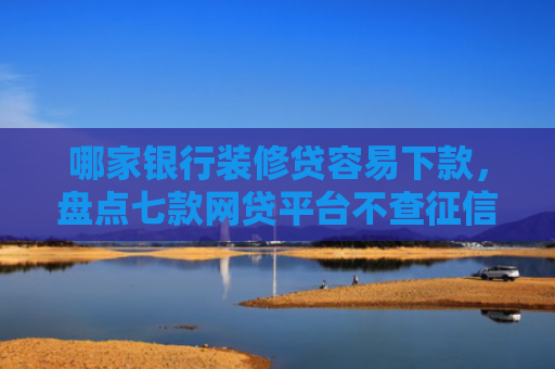 哪家银行装修贷容易下款，盘点七款网贷平台不查征信易下款