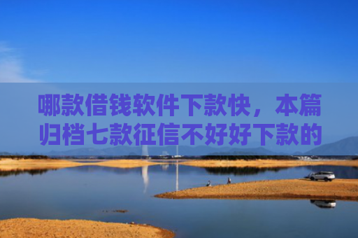 哪款借钱软件下款快，本篇归档七款征信不好好下款的网贷