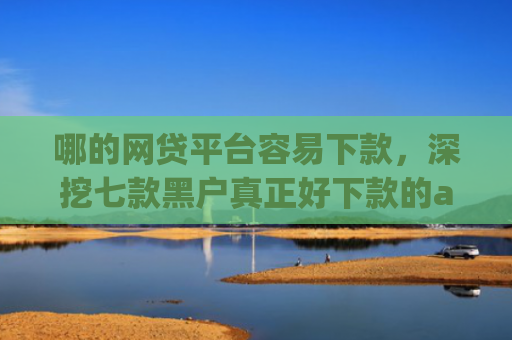 哪的网贷平台容易下款，深挖七款黑户真正好下款的app