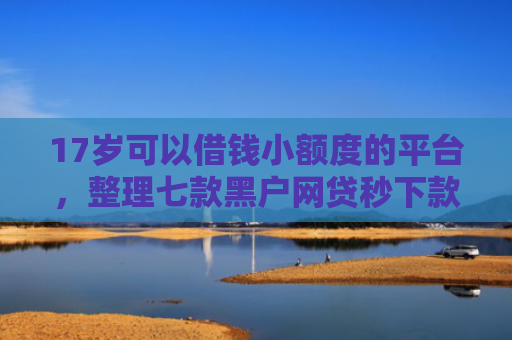 17岁可以借钱小额度的平台，整理七款黑户网贷秒下款的口子