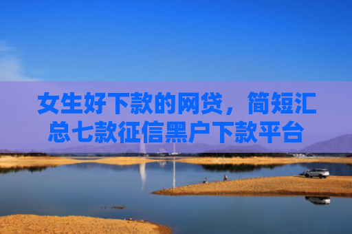 女生好下款的网贷，简短汇总七款征信黑户下款平台