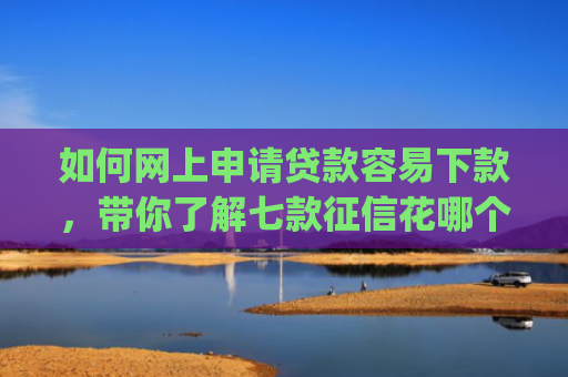 如何网上申请贷款容易下款，带你了解七款征信花哪个平台好下款app