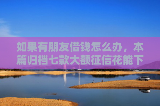 如果有朋友借钱怎么办，本篇归档七款大额征信花能下款的平台