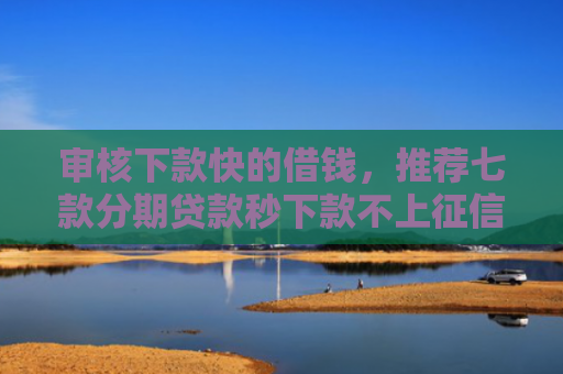 审核下款快的借钱，推荐七款分期贷款秒下款不上征信